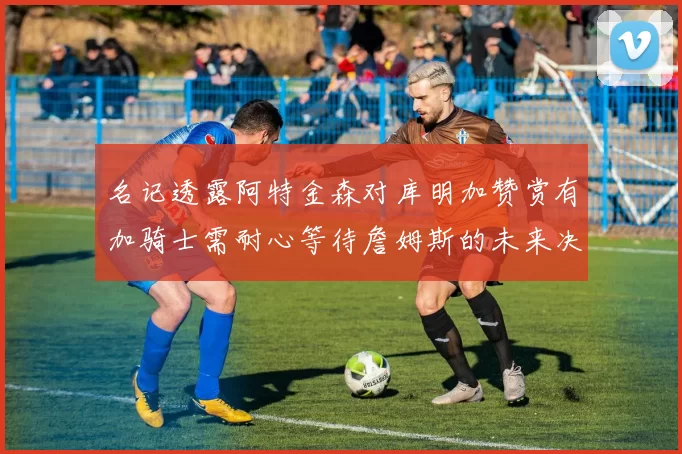 名记透露阿特金森对库明加赞赏有加骑士需耐心等待詹姆斯的未来决定