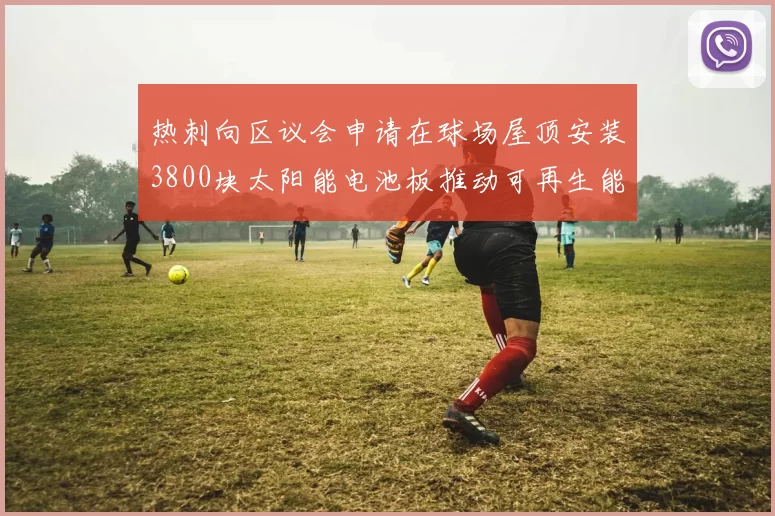 热刺向区议会申请在球场屋顶安装3800块太阳能电池板推动可再生能源发展