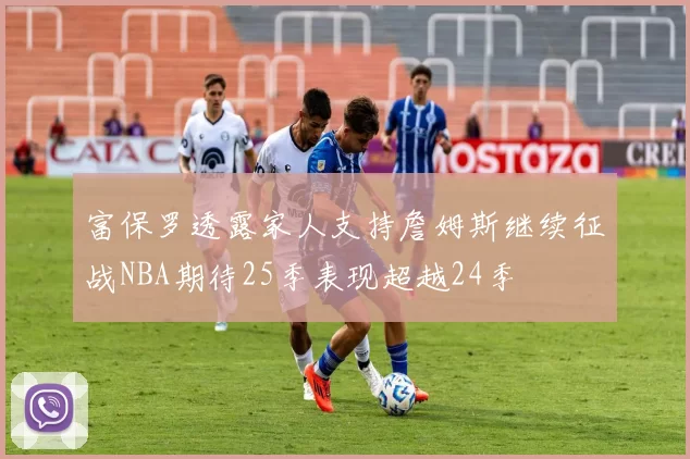富保罗透露家人支持詹姆斯继续征战NBA期待25季表现超越24季