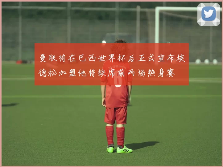 曼联将在巴西世界杯后正式宣布埃德松加盟他将缺席前两场热身赛
