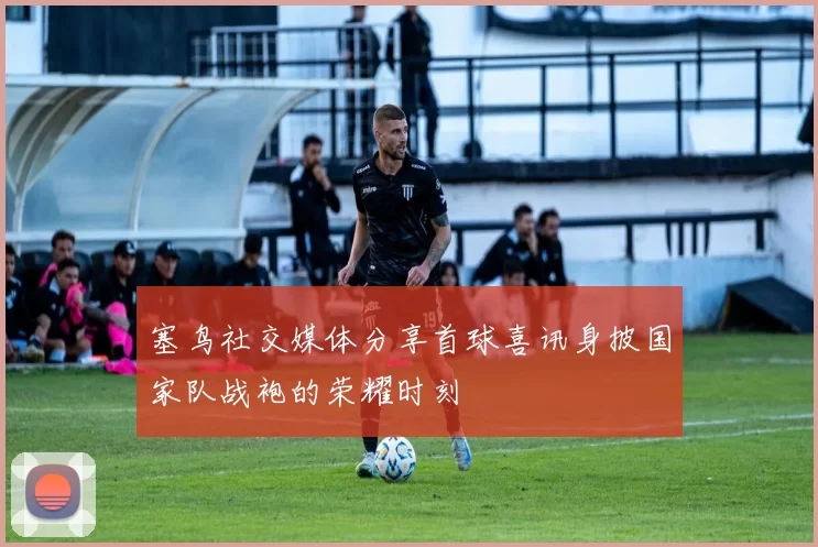 塞鸟社交媒体分享首球喜讯身披国家队战袍的荣耀时刻