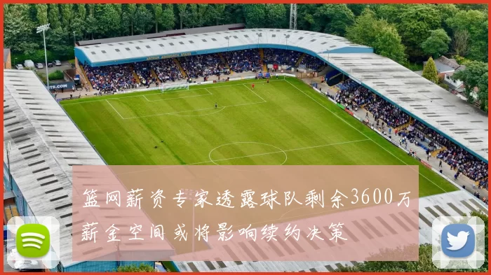 篮网薪资专家透露球队剩余3600万薪金空间或将影响续约决策