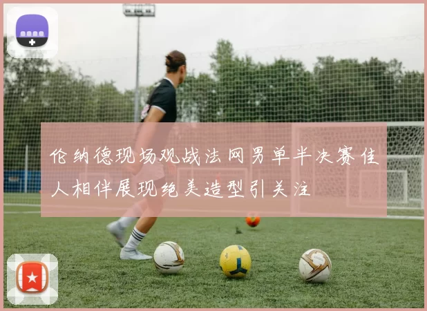 伦纳德现场观战法网男单半决赛佳人相伴展现绝美造型引关注