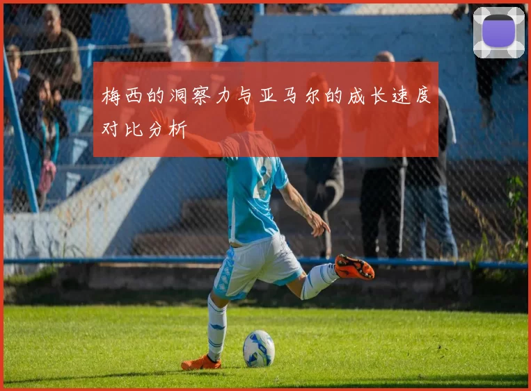 梅西的洞察力与亚马尔的成长速度对比分析
