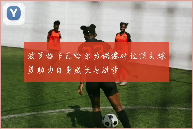波罗称卡瓦哈尔为偶像对位顶尖球员助力自身成长与进步