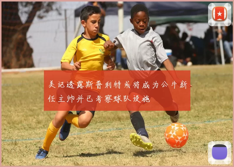 美记透露斯普利特或将成为公牛新任主帅并已考察球队设施