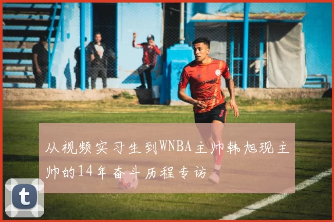 从视频实习生到WNBA主帅韩旭现主帅的14年奋斗历程专访