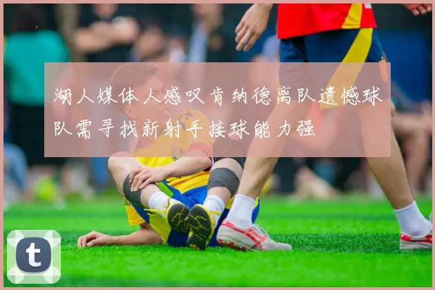 湖人媒体人感叹肯纳德离队遗憾球队需寻找新射手接球能力强