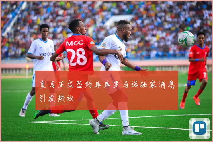 皇马正式签约库库罗马诺独家消息引发热议