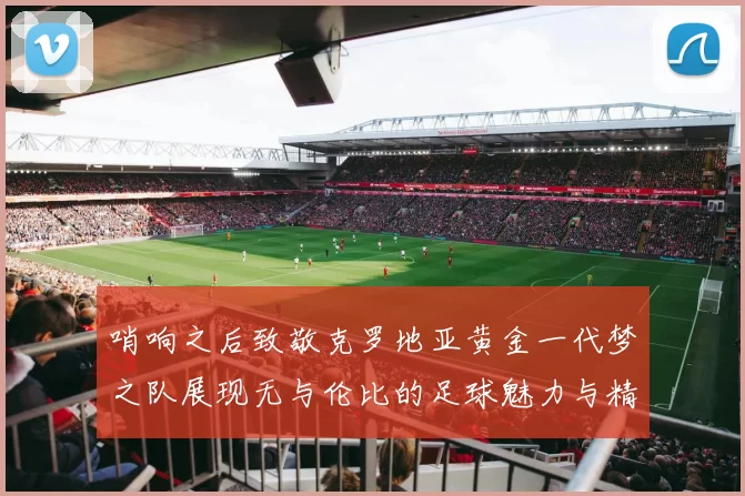 哨响之后致敬克罗地亚黄金一代梦之队展现无与伦比的足球魅力与精神